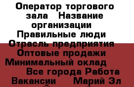 Оператор торгового зала › Название организации ­ Правильные люди › Отрасль предприятия ­ Оптовые продажи › Минимальный оклад ­ 24 000 - Все города Работа » Вакансии   . Марий Эл респ.,Йошкар-Ола г.